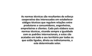 As normas técnicas são resultantes do esforço
cooperativo dos interessados em estabelecer
códigos técnicos que regulem relações entre
produtores e consumidores, engenheiros,
empreiteiros e clientes. Cada país elabora suas
normas técnicas, visando sempre a igualdade
com os padrões internacionais, e estas são
acatadas em todo o seu território por todos os
que estão ligados, direta ou indiretamente, a
este determinado setor.

 