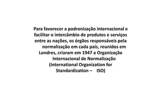 Para favorecer a padronização internacional e
facilitar o intercâmbio de produtos e serviços
entre as nações, os órgãos responsáveis pela
normalização em cada país, reunidos em
Londres, criaram em 1947 a Organização
Internacional de Normalização
(International Organization for
Standardization – ISO)

 