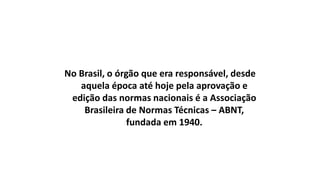No Brasil, o órgão que era responsável, desde
aquela época até hoje pela aprovação e
edição das normas nacionais é a Associação
Brasileira de Normas Técnicas – ABNT,
fundada em 1940.

 