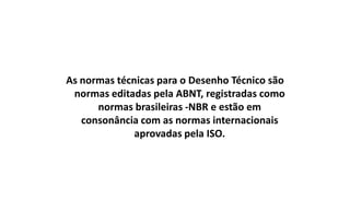 As normas técnicas para o Desenho Técnico são
normas editadas pela ABNT, registradas como
normas brasileiras -NBR e estão em
consonância com as normas internacionais
aprovadas pela ISO.

 