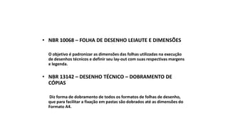 • NBR 10068 – FOLHA DE DESENHO LEIAUTE E DIMENSÕES
O objetivo é padronizar as dimensões das folhas utilizadas na execução
de desenhos técnicos e definir seu lay-out com suas respectivas margens
e legenda.

• NBR 13142 – DESENHO TÉCNICO – DOBRAMENTO DE
CÓPIAS
Diz forma de dobramento de todos os formatos de folhas de desenho,
que para facilitar a fixação em pastas são dobrados até as dimensões do
Formato A4.

 