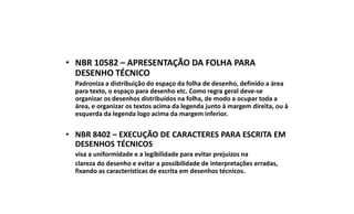 • NBR 10582 – APRESENTAÇÃO DA FOLHA PARA
DESENHO TÉCNICO
Padroniza a distribuição do espaço da folha de desenho, definido a área
para texto, o espaço para desenho etc. Como regra geral deve-se
organizar os desenhos distribuídos na folha, de modo a ocupar toda a
área, e organizar os textos acima da legenda junto à margem direita, ou à
esquerda da legenda logo acima da margem inferior.

• NBR 8402 – EXECUÇÃO DE CARACTERES PARA ESCRITA EM
DESENHOS TÉCNICOS
visa a uniformidade e a legibilidade para evitar prejuízos na
clareza do desenho e evitar a possibilidade de interpretações erradas,
fixando as características de escrita em desenhos técnicos.

 