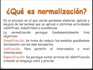 Es el proceso en el que varias personas elaboran, aplican y
mejora de las normas que se aplican a distintas actividades
científicas, industriales o económicas.
La normalización persigue fundamentalmente tres
objetivos:
Simplificación: Se trata de reducir los modelos quedándose
únicamente con los mas necesarios.
Unificación: Para permitir el intercambio a nivel
internacional.
Especificación: Se persigue evitar errores de identificación
creando un lenguaje claro y preciso
 