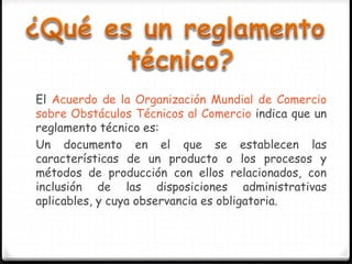 El Acuerdo de la Organización Mundial de Comercio
sobre Obstáculos Técnicos al Comercio indica que un
reglamento técnico es:
Un documento en el que se establecen las
características de un producto o los procesos y
métodos de producción con ellos relacionados, con
inclusión de las disposiciones administrativas
aplicables, y cuya observancia es obligatoria.
 