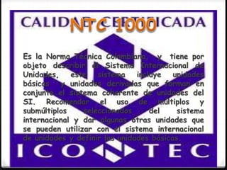 Es la Norma Técnica Colombiana, y tiene por
objeto describir el Sistema Internacional de
Unidades, este sistema incluye unidades
básicas y unidades derivadas que forman en
conjunto el sistema coherente de unidades del
SI. Recomendar el uso de múltiplos y
submúltiplos seleccionados del sistema
internacional y dar algunas otras unidades que
se pueden utilizar con el sistema internacional
de unidades y definir las unidades básicas.
 