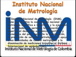 El Instituto Nacional de Metrología (INM),
tiene por objetivo la coordinación nacional de la
metrología científica e industrial, y la ejecución
de actividades que permitan la innovación y
soporten el desarrollo económico, científico y
tecnológico del país, mediante la investigación,
la prestación de servicios metrológicos, el apoyo
a las actividades de control metrológico y la
diseminación de mediciones trazables al Sistema
Internacional de unidades (SI)
 