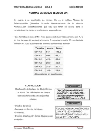 ARROYO FIALLOS CÈSAR LEANDRO CICLO: 2 DIBUJO TECNICO
Normas de Dibujo Técnico Página 5
NORMAS DE DIBUJO TECNICO DIN.
En cuanto a su significado, las normas DIN es el instituto Alemán de
Estandarización (destechar industrie Normen-Normas de la industria
Alemana).son especificaciones que hay que tener en cuenta para el
cumplimiento de ciertos procedimientos u operaciones.
• Los formatos de serie DIN 476 se pueden subdividir racionalmente así: A, O
en dos formatos AI; en cuatro formatos A; en ocho formatos A3; en dieciséis
formatos A4. Esta subdivisión se identifica como doblez modular.
CLASIFICACION:
Clasificación de los tipos de dibujo técnico
.La norma DIN 199 clasifica los dibujos
técnicos atendiendo a los siguientes
criterios:
• Objetivo del dibujo
• Forma de confección del dibujo.
• Contenido.
• Destino. Clasificación de los dibujos según
su objetivo:
 