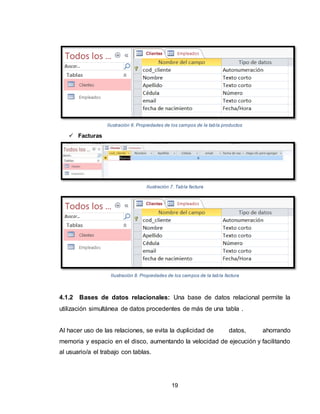 19
Ilustración 6. Propiedades de los campos de la tabla productos
 Facturas
Ilustración 7. Tabla factura
Ilustración 8. Propiedades de los campos de la tabla factura
4.1.2 Bases de datos relacionales: Una base de datos relacional permite la
utilización simultánea de datos procedentes de más de una tabla .
Al hacer uso de las relaciones, se evita la duplicidad de datos, ahorrando
memoria y espacio en el disco, aumentando la velocidad de ejecución y facilitando
al usuario/a el trabajo con tablas.
 