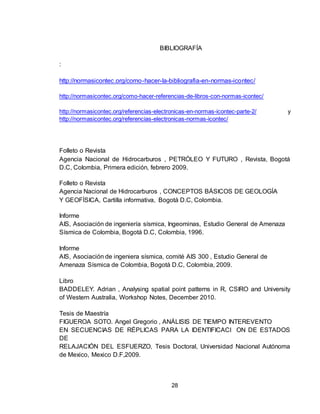 28
BIBLIOGRAFÍA
:
http://normasicontec.org/como-hacer-la-bibliografia-en-normas-icontec/
http://normasicontec.org/como-hacer-referencias-de-libros-con-normas-icontec/
http://normasicontec.org/referencias-electronicas-en-normas-icontec-parte-2/ y
http://normasicontec.org/referencias-electronicas-normas-icontec/
Folleto o Revista
Agencia Nacional de Hidrocarburos , PETRÓLEO Y FUTURO , Revista, Bogotá
D.C, Colombia, Primera edición, febrero 2009.
Folleto o Revista
Agencia Nacional de Hidrocarburos , CONCEPTOS BÁSICOS DE GEOLOGÍA
Y GEOFÍSICA, Cartilla informativa, Bogotá D.C, Colombia.
Informe
AIS, Asociación de ingeniería sísmica, Ingeominas, Estudio General de Amenaza
Sísmica de Colombia, Bogotá D.C, Colombia, 1996.
Informe
AIS, Asociación de ingeniera sísmica, comité AIS 300 , Estudio General de
Amenaza Sísmica de Colombia, Bogotá D.C, Colombia, 2009.
Libro
BADDELEY. Adrian , Analysing spatial point patterns in R, CSIRO and University
of Western Australia, Workshop Notes, December 2010.
Tesis de Maestría
FIGUEROA SOTO. Angel Gregorio , ANÁLISIS DE TIEMPO INTEREVENTO
EN SECUENCIAS DE RÉPLICAS PARA LA IDENTIFICACI ON DE ESTADOS
DE
RELAJACIÓN DEL ESFUERZO, Tesis Doctoral, Universidad Nacional Autónoma
de Mexico, Mexico D.F,2009.
 