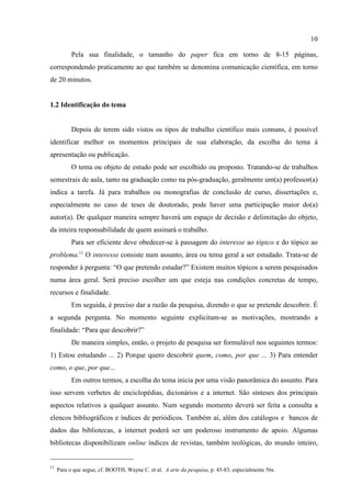 10
11
Para o que segue, cf. BOOTH, Wayne C. et al. A arte da pesquisa, p. 45-83, especialmente 56s.
Pela sua finalidade, o tamanho do paper fica em torno de 8-15 páginas,
correspondendo praticamente ao que também se denomina comunicação científica, em torno
de 20 minutos.
1.2 Identificação do tema
Depois de terem sido vistos os tipos de trabalho científico mais comuns, é possível
identificar melhor os momentos principais de sua elaboração, da escolha do tema à
apresentação ou publicação.
O tema ou objeto de estudo pode ser escolhido ou proposto. Tratando-se de trabalhos
semestrais de aula, tanto na graduação como na pós-graduação, geralmente um(a) professor(a)
indica a tarefa. Já para trabalhos ou monografias de conclusão de curso, dissertações e,
especialmente no caso de teses de doutorado, pode haver uma participação maior do(a)
autor(a). De qualquer maneira sempre haverá um espaço de decisão e delimitação do objeto,
da inteira responsabilidade de quem assinará o trabalho.
Para ser eficiente deve obedecer-se à passagem do interesse ao tópico e do tópico ao
problema.11
O interesse consiste num assunto, área ou tema geral a ser estudado. Trata-se de
responder à pergunta: “O que pretendo estudar?” Existem muitos tópicos a serem pesquisados
numa área geral. Será preciso escolher um que esteja nas condições concretas de tempo,
recursos e finalidade.
Em seguida, é preciso dar a razão da pesquisa, dizendo o que se pretende descobrir. É
a segunda pergunta. No momento seguinte explicitam-se as motivações, mostrando a
finalidade: “Para que descobrir?”
De maneira simples, então, o projeto de pesquisa ser formulável nos seguintes termos:
1) Estou estudando ... 2) Porque quero descobrir quem, como, por que ... 3) Para entender
como, o que, por que...
Em outros termos, a escolha do tema inicia por uma visão panorâmica do assunto. Para
isso servem verbetes de enciclopédias, dicionários e a internet. São sínteses dos principais
aspectos relativos a qualquer assunto. Num segundo momento deverá ser feita a consulta a
elencos bibliográficos e índices de periódicos. Também aí, além dos catálogos e bancos de
dados das bibliotecas, a internet poderá ser um poderoso instrumento de apoio. Algumas
bibliotecas disponibilizam online índices de revistas, também teológicas, do mundo inteiro,
 