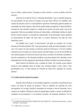 11
12
Cf. ASSOCIAÇÃO BRASILEIRA DE NORMAS TÉCNICAS. NBR 15287 – Informação e documentação – Projeto
de Pesquisa – Apresentação.
13
Cf. NBR 15287, p. 4, item 4.2.2.
com os títulos e palavras-chave. Consegue-se, desta maneira, o acesso ao debate atual dos
assuntos.
Essencial na escolha do tema é a adequada delimitação: o que se pretende pesquisar,
em qual período, em que autores ou lugares, com que meios. Mesmo nos trabalhos mais
simples de aula deve evitar-se o enciclopedismo superficial. Informações genéricas podem ser
encontradas em muitos lugares e não convém perder tempo em repeti-las. É desaconselhável,
do ponto de vista científico, propor-se o estudo de um assunto sem antes saber o que já foi
pesquisado. Além da necessidade intrínseca de objetividade, a delimitação também se impõe
devido a fatores externos. A sociedade do conhecimento ou da informação, requer agilidade
no processamento de dados. De outro lado, os recursos financeiros são cada vez mais
disputados e raros.
Um trabalho com o tema “A alma humana” não pode ser científico. Já “A alma
humana na Filosofia do Século XX” seria mais plausível, ainda que muito abrangente. Viável
seria “O conceito de alma humana na Filosofia alemã do Pós-Guerra”. Um bom trabalho
certamente seria investigar esse mesmo conceito em Karl Jaspers; no caso de um trabalho de
aula, bastaria propor-se a leitura de uma de suas obras, servindo-se de literatura secundária e
de textos comparativos a fim de poder reconhecer o que fosse próprio dele. Aprender a focar
adequadamente é um dos segredos das descobertas científicas, também nas ciências humanas.
Outra maneira de delimitar seria a redução do objeto. No exemplo acima poderia
manter-se uma amplitude maior de tempo, mas restringir melhor o tema “alma”. Uma
possibilidade seria: “A alma humana na Filosofia do século XX: superação do conceito
dualista”.
1.3 A elaboração do projeto de pesquisa
Visando maior eficiência, é recomendável organizar as intenções e procedimentos por
escrito, em forma de projeto de pesquisa.12
Para os trabalhos de conclusão de curso
(monografias), de iniciação científica, dissertações de mestrado e teses de doutorado, essa é
sempre uma exigência. Planejar faz parte da aprendizagem, facilita o sucesso na obtenção de
resultados de uma pesquisa e é seu primeiro momento. Os principais elementos13
de um
 