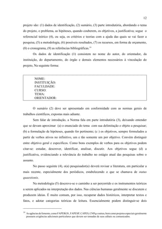 12
14
Asagênciasdefomento, comoFAPERGS, FAPESP, CAPES, CNPq e outras, bemcomoprojetosespeciaisgeralmente
possuem exigências adicionais particulares que devem ser tomadas de seus editais ou comunicados.
projeto são: (1) dados de identificação, (2) sumário, (3) parte introdutória, abordando o tema
do projeto, o problema, as hipóteses, quando couberem, os objetivos, a justificativa; segue o
referencial teórico (4), ou seja, os critérios e teorias com a ajuda das quais se vai fazer a
pesquisa, (5) a metodologia, (6) possíveis resultados, (7) os recursos, em forma de orçamento,
(8) o cronograma, (9) as referências bibliográficas.14
Os dados de identificação (1) consistem no nome do autor, do orientador, da
instituição, do departamento, do órgão e demais elementos necessários à vinculação do
projeto, Na seguinte forma:
NOME:
INSTITUIÇÃO:
FACULDADE:
CURSO:
TEMA:
ORIENTADOR:
O sumário (2) deve ser apresentado em conformidade com as normas gerais de
trabalhos científicos, expostas mais adiante.
Sem falar de introdução, a Norma fala em parte introdutória (3), deixando entender
que se devam aproximar (a) o enunciado do tema com sua delimitação e objeto a pesquisar;
(b) a formulação de hipóteses, quando for pertinente; (c ) os objetivos, sempre formulados a
partir de verbos ativos no infinitivo, um e tão somente um por objetivo. Convém distinguir
entre objetivo geral e específicos. Como bons exemplos de verbos para os objetivos podem
citar-se: estudar, descrever, identificar, analisar, discutir. Aos objetivos segue (d) a
justificativa, evidenciando a relevância do trabalho no estágio atual das pesquisas sobre o
assunto.
No passo seguinte (4), o(a) pesquisador(a) deverá revisar a literatura, em particular a
mais recente, especialmente dos periódicos, estabelecendo o que se chamava de status
quaestionis.
Na metodologia (5) descreve-se o caminho a ser percorrido e os instrumentos teóricos
a serem aplicados na interpretação dos dados. Nas ciências humanas geralmente se discutem e
produzem ideias. É muito comum, por isso, recuperar dados históricos, interpretar textos e
fatos, e adotar categorias teóricas de leitura. Essencialmente podem distinguir-se dois
 