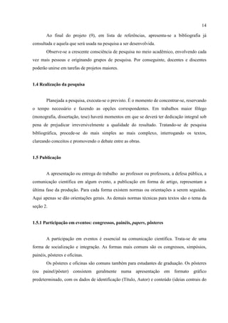 14
Ao final do projeto (9), em lista de referências, apresenta-se a bibliografia já
consultada e aquela que será usada na pesquisa a ser desenvolvida.
Observe-se a crescente consciência de pesquisa no meio acadêmico, envolvendo cada
vez mais pessoas e originando grupos de pesquisa. Por conseguinte, docentes e discentes
poderão unirse em tarefas de projetos maiores.
1.4 Realização da pesquisa
Planejada a pesquisa, executa-se o previsto. É o momento de concentrar-se, reservando
o tempo necessário e fazendo as opções correspondentes. Em trabalhos maior fôlego
(monografia, dissertação, tese) haverá momentos em que se deverá ter dedicação integral sob
pena de prejudicar irreversivelmente a qualidade do resultado. Tratando-se de pesquisa
bibliográfica, procede-se do mais simples ao mais complexo, interrogando os textos,
clareando conceitos e promovendo o debate entre as obras.
1.5 Publicação
A apresentação ou entrega do trabalho ao professor ou professora, a defesa pública, a
comunicação científica em algum evento, a publicação em forma de artigo, representam a
última fase da produção. Para cada forma existem normas ou orientações a serem seguidas.
Aqui apenas se dão orientações gerais. As demais normas técnicas para textos são o tema da
seção 2.
1.5.1 Participação em eventos: congressos, painéis, papers, pôsteres
A participação em eventos é essencial na comunicação científica. Trata-se de uma
forma de socialização e integração. As formas mais comuns são os congressos, simpósios,
painéis, pôsteres e oficinas.
Os pôsteres e oficinas são comuns também para estudantes de graduação. Os pôsteres
(ou painel/pôster) consistem geralmente numa apresentação em formato gráfico
predeterminado, com os dados de identificação (Título, Autor) e conteúdo (ideias centrais do
 