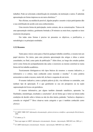 15
15
Cf. ABNT. NBR 15437. Informação e documentação - pôsteres técnicos e científicos - apresentação. Rio de Janeiro,
2006.
16
Cf. abaixo, p. 21.
17
Para o que segue ver ABNT. Informação e documentação - Resumo - Apresentação, NBR 6028. nov. 2003, p. 1.
18
Cf. ABNT.Informação e documentação - Resumo - Apresentação, NBR 6028. nov. 2003, p. 1.
trabalho). Pode ser solicitada a identificação do orientador, da instituição e outros. É admitida
apresentação em forma impressa ou em meio eletrônico.15
Nas oficinas, na medida do possível, alguém propõe o assunto e o(a)s participantes dão
a sua contribuição de acordo com seus conhecimentos.
Uma terceira forma de participação, muito comum, são as comunicações. Trata-se de
uma apresentação sintética, geralmente limitada a 20 minutos ou meia hora, expondo os itens
essenciais da pesquisa.
Em todas estas formas é preciso ter presentes os objetivos, a justificativa, a
metodologia e os principais resultados.
1.5.2 Resumos
Tanto para o início como para o final de qualquer trabalho científico, o resumo tem um
papel decisivo. No início, para uma primeira aproximação dos artigos e obras a serem
consultados; no final, como parte da publicação.16
Além disso, ao longo dos estudos podem
servir como forma de acompanhamento das aulas e exercícios ou mesmo constituir-se numa
forma útil de trabalho acadêmico.
Tecnicamente distinguem-se três tipos básicos de resumos: o resumo indicativo, o
informativo e o crítico, mais conhecido como recensão e resenha.17
A estes poderia
acrescentar-se ainda o recurso, muito útil, de fazer o esquema de um texto.
O resumo indicativo, como a própria palavra já diz, visa informar os conteúdos, sem
nenhum tipo de apreciação. É o que geralmente se usa em prospectos ou na seção
«apresentação de livros» em periódicos.
O resumo informativo, por alguns também chamado «analítico», apresenta “as
finalidades, metodologia, resultados e conclusões”, de tal forma que o leitor ou leitora tenha
condições de decidir sobre a leitura ou não da obra inteira, podendo, “inclusive, dispensar a
consulta ao original”.18
Deve situar-se nesta categoria o que é também conhecido como
abstract.
 