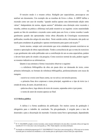 16
19
D. V. SALOMON, propõe o termo recensão, como resumo informativo de uma obra e recensão crítica em lugar de
resenha (Cf. Cf. Como fazer uma monografia, p. 186). Nada impede o uso dessa distinção.
20
Aceitando-se a distinção proposta por D. V. SALOMON (Cf. Como fazer uma monografia, p. 192s) usar-se-ia o termo
recensão para os resumos de estudantes e o de resenha para as apreciações críticas feitas por especialistas.
O terceiro modo é o resumo crítico. Redigido por especialistas, preocupa-se em
analisar um documento. Um exemplo são as resenhas de livros e obras. A ABNT define a
recensão como um caso de resenha: “quando analisa apenas uma determinada edição entre
várias”. Independente da norma, alguns autores19
defendem uma distinção entre recensão e
resenha, embora na prática a diferença real pode resumir-se ao seguinte: existe unanimidade
quanto ao fato de considerar a recensão como sendo para um livro; o termo resenha é usado
geralmente quando são apresentadas várias obras (Resenha de Cristologias recentemente
publicadas; resenha dos artigos de uma obra). Neste sentido estrito, obviamente, não pode ser
tarefa para estudantes de graduação e apenas restritamente para quem está na pós.20
Assim mesmo, sempre será conveniente que os/as estudantes possam exercitar-se no
resumo e apreciação de obras especializadas. Tendo a consciência de que se trata de exercícios
e que geralmente não serão publicadas sem a contribuição de um ou uma especialista, podem
e devem fazer parte do estudo e da pesquisa. Como exercício normal de aula, podem sugerir-
se resumos indicativos ou informativos.
Quanto à sua estrutura e forma é necessário observar o seguinte:
- a referência bibliográfica da obra em pauta deve ser destacada do texto, como
primeira informação, no formato de referência bibliográfica, preferencialmente com recuo de
margem;
- escreve-se o texto com frases curtas, na voz ativa e em terceira pessoa;
- a primeira frase deve expressar o tema principal, seguindo-se o tipo de texto (se é
estudo de tema, de autor, de período etc.);
- palavras-chave, logo abaixo do texto do resumo, separadas entre si por ponto.
- o nome do autor do resumo aparece ao final.
1.5.3 Defesa pública
A defesa é a forma acadêmica de publicação. Em muitos cursos de graduação é
obrigatória para o trabalho de conclusão. Na pós-graduação, é exigida para a tese de
doutorado e para a dissertação de mestrado. Consiste numa breve apresentação, dependendte
 