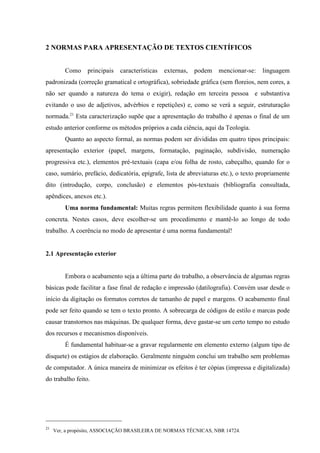 21
Ver, a propósito, ASSOCIAÇÃO BRASILEIRA DE NORMAS TÉCNICAS, NBR 14724.
2 NORMAS PARA APRESENTAÇÃO DE TEXTOS CIENTÍFICOS
Como principais características externas, podem mencionar-se: linguagem
padronizada (correção gramatical e ortográfica), sobriedade gráfica (sem floreios, nem cores, a
não ser quando a natureza do tema o exigir), redação em terceira pessoa e substantiva
evitando o uso de adjetivos, advérbios e repetições) e, como se verá a seguir, estruturação
normada.21
Esta caracterização supõe que a apresentação do trabalho é apenas o final de um
estudo anterior conforme os métodos próprios a cada ciência, aqui da Teologia.
Quanto ao aspecto formal, as normas podem ser divididas em quatro tipos principais:
apresentação exterior (papel, margens, formatação, paginação, subdivisão, numeração
progressiva etc.), elementos pré-textuais (capa e/ou folha de rosto, cabeçalho, quando for o
caso, sumário, prefácio, dedicatória, epígrafe, lista de abreviaturas etc.), o texto propriamente
dito (introdução, corpo, conclusão) e elementos pós-textuais (bibliografia consultada,
apêndices, anexos etc.).
Uma norma fundamental: Muitas regras permitem flexibilidade quanto à sua forma
concreta. Nestes casos, deve escolher-se um procedimento e mantê-lo ao longo de todo
trabalho. A coerência no modo de apresentar é uma norma fundamental!
2.1 Apresentação exterior
Embora o acabamento seja a última parte do trabalho, a observância de algumas regras
básicas pode facilitar a fase final de redação e impressão (datilografia). Convém usar desde o
início da digitação os formatos corretos de tamanho de papel e margens. O acabamento final
pode ser feito quando se tem o texto pronto. A sobrecarga de códigos de estilo e marcas pode
causar transtornos nas máquinas. De qualquer forma, deve gastar-se um certo tempo no estudo
dos recursos e mecanismos disponíveis.
É fundamental habituar-se a gravar regularmente em elemento externo (algum tipo de
disquete) os estágios de elaboração. Geralmente ninguém conclui um trabalho sem problemas
de computador. A única maneira de minimizar os efeitos é ter cópias (impressa e digitalizada)
do trabalho feito.
 