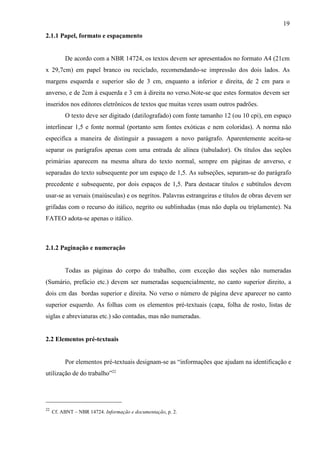 19
22
Cf. ABNT – NBR 14724. Informação e documentação, p. 2.
2.1.1 Papel, formato e espaçamento
De acordo com a NBR 14724, os textos devem ser apresentados no formato A4 (21cm
x 29,7cm) em papel branco ou reciclado, recomendando-se impressão dos dois lados. As
margens esquerda e superior são de 3 cm, enquanto a inferior e direita, de 2 cm para o
anverso, e de 2cm à esquerda e 3 cm à direita no verso.Note-se que estes formatos devem ser
inseridos nos editores eletrônicos de textos que muitas vezes usam outros padrões.
O texto deve ser digitado (datilografado) com fonte tamanho 12 (ou 10 cpi), em espaço
interlinear 1,5 e fonte normal (portanto sem fontes exóticas e nem coloridas). A norma não
especifica a maneira de distinguir a passagem a novo parágrafo. Aparentemente aceita-se
separar os parágrafos apenas com uma entrada de alínea (tabulador). Os títulos das seções
primárias aparecem na mesma altura do texto normal, sempre em páginas de anverso, e
separadas do texto subsequente por um espaço de 1,5. As subseções, separam-se do parágrafo
precedente e subsequente, por dois espaços de 1,5. Para destacar títulos e subtítulos devem
usar-se as versais (maiúsculas) e os negritos. Palavras estrangeiras e títulos de obras devem ser
grifadas com o recurso do itálico, negrito ou sublinhadas (mas não dupla ou triplamente). Na
FATEO adota-se apenas o itálico.
2.1.2 Paginação e numeração
Todas as páginas do corpo do trabalho, com exceção das seções não numeradas
(Sumário, prefácio etc.) devem ser numeradas sequencialmente, no canto superior direito, a
dois cm das bordas superior e direita. No verso o número de página deve aparecer no canto
superior esquerdo. As folhas com os elementos pré-textuais (capa, folha de rosto, listas de
siglas e abreviaturas etc.) são contadas, mas não numeradas.
2.2 Elementos pré-textuais
Por elementos pré-textuais designam-se as “informações que ajudam na identificação e
utilização de do trabalho”22
 