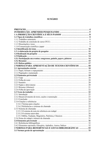 SUMÁRIO
PREFÁCIO . . . . . . . . . . . . . . . . . . . . . . . . . . . . . . . . . . . . . . . . . . . . . . . . . . . . . . . . . . 4
INTRODUÇÃO: APRENDER PESQUISANDO . . . . . . . . . . . . . . . . . . . . . . . . . . . 5
1 A PRODUÇÃO CIENTÍFICA E SEUS PASSOS . . . . . . . . . . . . . . . . . . . . . . . . . 8
1.1 Tipos de trabalhos científicos . . . . . . . . . . . . . . . . . . . . . . . . . . . . . . . . . . . . . . . . . . . . . 8
1.1.1 Trabalhos semestrais . . . . . . . . . . . . . . . . . . . . . . . . . . . . . . . . . . . . . . . . . . . . . . . . . . . . 8
1.1.2 Trabalho de conclusão de curso (TCC) . . . . . . . . . . . . . . . . . . . . . . . . . . . . . . . . . . . . . . 8
1.1.3 Dissertações e teses . . . . . . . . . . . . . . . . . . . . . . . . . . . . . . . . . . . . . . . . . . . . . . . . . . . . . 9
1.1.4 Comunicação científica e paper . . . . . . . . . . . . . . . . . . . . . . . . . . . . . . . . . . . . . . . . . . . 9
1.2 Identificação do tema . . . . . . . . . . . . . . . . . . . . . . . . . . . . . . . . . . . . . . . . . . . . . . . . . . . 10
1.3 A elaboração do projeto de pesquisa . . . . . . . . . . . . . . . . . . . . . . . . . . . . . . . . . . . . . . 11
1.4 Realização da pesquisa . . . . . . . . . . . . . . . . . . . . . . . . . . . . . . . . . . . . . . . . . . . . . . . . . 14
1.5 Publicação . . . . . . . . . . . . . . . . . . . . . . . . . . . . . . . . . . . . . . . . . . . . . . . . . . . . . . . . . . . . 14
1.5.1 Participação em eventos: congressos, painéis, papers, pôsteres . . . . . . . . . . . . . . . 14
1.5.2 Resumos . . . . . . . . . . . . . . . . . . . . . . . . . . . . . . . . . . . . . . . . . . . . . . . . . . . . . . . . . . . . 15
1.5.3 Defesa pública . . . . . . . . . . . . . . . . . . . . . . . . . . . . . . . . . . . . . . . . . . . . . . . . . . . . . . . 17
2 NORMAS PARA APRESENTAÇÃO DE TEXTOS CIENTÍFICOS . . . . . . . . 18
2.1 Apresentação exterior . . . . . . . . . . . . . . . . . . . . . . . . . . . . . . . . . . . . . . . . . . . . . . . . . . 18
2.1.1 Papel, formato e espaçamento . . . . . . . . . . . . . . . . . . . . . . . . . . . . . . . . . . . . . . . . . . . . 19
2.1.2 Paginação e numeração . . . . . . . . . . . . . . . . . . . . . . . . . . . . . . . . . . . . . . . . . . . . . . . . . 19
2.2 Elementos pré-textuais . . . . . . . . . . . . . . . . . . . . . . . . . . . . . . . . . . . . . . . . . . . . . . . . . 19
2.2.1 Capa . . . . . . . . . . . . . . . . . . . . . . . . . . . . . . . . . . . . . . . . . . . . . . . . . . . . . . . . . . . . . . . 20
2.2.2 Folha de rosto . . . . . . . . . . . . . . . . . . . . . . . . . . . . . . . . . . . . . . . . . . . . . . . . . . . . . . . . 20
2.2.3 Sumário . . . . . . . . . . . . . . . . . . . . . . . . . . . . . . . . . . . . . . . . . . . . . . . . . . . . . . . . . . . . . 20
2.2.4 Siglas e abreviaturas . . . . . . . . . . . . . . . . . . . . . . . . . . . . . . . . . . . . . . . . . . . . . . . . . . . 20
2.2.5 Resumo (Abstract) . . . . . . . . . . . . . . . . . . . . . . . . . . . . . . . . . . . . . . . . . . . . . . . . . . . . 21
2.2.6 Folha de aprovação . . . . . . . . . . . . . . . . . . . . . . . . . . . . . . . . . . . . . . . . . . . . . . . . . . . . 22
2.3 Texto do trabalho . . . . . . . . . . . . . . . . . . . . . . . . . . . . . . . . . . . . . . . . . . . . . . . . . . . . . . 22
2.3.1 Introdução . . . . . . . . . . . . . . . . . . . . . . . . . . . . . . . . . . . . . . . . . . . . . . . . . . . . . . . . . . . 22
2.3.2 Desenvolvimento do texto, seções e numeração . . . . . . . . . . . . . . . . . . . . . . . . . . . . . . 23
2.3.3 Conclusão . . . . . . . . . . . . . . . . . . . . . . . . . . . . . . . . . . . . . . . . . . . . . . . . . . . . . . . . . . . 24
2.3.4 Citações e referências . . . . . . . . . . . . . . . . . . . . . . . . . . . . . . . . . . . . . . . . . . . . . . . . . . 25
2.3.4.1 Normas para citações . . . . . . . . . . . . . . . . . . . . . . . . . . . . . . . . . . . . . . . . . . . . . . . 25
2.3.4.2 Referências e sistemas de chamada . . . . . . . . . . . . . . . . . . . . . . . . . . . . . . . . . . . . 25
2.3.5 Sistema de chamadas . . . . . . . . . . . . . . . . . . . . . . . . . . . . . . . . . . . . . . . . . . . . . . . . . . 27
2.3.5.1 O sistema de nota de referência em rodapé . . . . . . . . . . . . . . . . . . . . . . . . . . . . . . 27
2.3.5.2 O sistema autor-data . . . . . . . . . . . . . . . . . . . . . . . . . . . . . . . . . . . . . . . . . . . . . . . . 28
2.3.5.3 Bíblia, Tradição, Magistério, Patrística, Clássicos . . . . . . . . . . . . . . . . . . . . . . . . . 30
2.3.6 Notas de rodapé e número de chamada . . . . . . . . . . . . . . . . . . . . . . . . . . . . . . . . . . . . . 31
2.4 Elementos pós-textuais . . . . . . . . . . . . . . . . . . . . . . . . . . . . . . . . . . . . . . . . . . . . . . . . . 31
2.4.1 Referências bibliográficas . . . . . . . . . . . . . . . . . . . . . . . . . . . . . . . . . . . . . . . . . . . . . . . 32
2.4.2 Elementos opcionais: Glossário, Apêndice, Anexo, Índices . . . . . . . . . . . . . . . . . . . . 32
3 NORMAS PARA REFERÊNCIAS E LISTAS BIBLIOGRÁFICAS . . . . . . . . 33
3.1 Normas gerais de apresentação . . . . . . . . . . . . . . . . . . . . . . . . . . . . . . . . . . . . . . . . . . 33
 