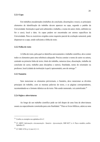 20
23
Confira os exemplos nos apêndices B e C.
24
Cf. ABNT. Informação e documentação - Sumário - Apresentação, NBR 6027, n. 6. Para o modelo, confira
Apêndice D.
25
Cf. NBR 14724, p. 8, item 4.2.1.11.
2.2.1 Capa
Em trabalhos encadernados (trabalhos de conclusão, dissertações e teses), os principais
elementos de identificação do trabalho devem aparecer na capa, segundo o padrão da
Universidade: Insituição à qual será submetido o trabalho, o nome do autor, título, subtítulo (se
for o caso), local e data. As capas podem ser encontradas em setores específicos da
Universidade. Para os exercícios exigidos como requisito parcial de avaliação semestral, pode
dispensar-se a capa, sendo suficiente a folha de rosto.
2.2.2 Folha de rosto
A folha de rosto, pela qual se identifica univocamente o trabalho científico, deve conter
todos os elementos para uma referência adequada. Precisa constar o nome do autor ou autora,
centrado na primeira linha de texto; título do trabalho, natureza (tese, dissertação, trabalho de
conclusão de curso, trabalho para disciplina e outros), finalidade, nome do orientador ou
professor, local (cidade da instituição à qual é apresentado), ano de entrega.23
2.2.3 Sumário
Sem mencionar os elementos pré-textuais, o Sumário, deve mencionar as divisões
principais do trabalho, com as mesmas palavras do texto, e as páginas correspondentes,
recomendando-se o formato idêntico ao do texto. Não sendo numerado, vai centralizado.24
2.2.4 Siglas e abreviaturas
Ao longo de um trabalho científico pode ser útil dispor de uma lista de abreviaturas
usuais ou especialmente construída para esta finalidade.25
Para os livros bíblicos, adote-se uma
 