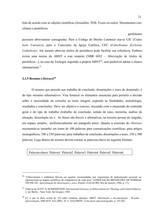 21
26
“[Abreviaturas e símbolos] Devem ser aquelas recomendadas por organismos de padronização nacional ou
internacional ou órgãos científicos de competência de cada área” (ASSOCIAÇÃO BRASILEIRA DE NORMAS
TÉCNICAS, Apresentação de dissertações e teses, Projeto 14:02.02-002. Rio de Janeiro, 1984, p. 17).
27
Trata-se do IATG2
: S. SCHWERTNER. International Glossary of Abbreviations for Theology and related Subjects.
2. ed. Berlin – New York: De Gruyter, 1992.
28
Cf. o que se disse acima (p. 15) sobre resumos; ademais, ABNT. Informação e documentação - Resumo -
Apresentação, NBR 6028. Nov.2003; D. V. SALOMON. Como fazer uma monografia, p. 185-201.
lista de acordo com as edições científicas (Jerusalém, TEB, Vozes ou outra). Documentos con-
ciliares e pontifícios
geralmente
possuem abreviaturas consagradas. Para o Código de Direito Canônico usa-se CIC (Codex
Iuris Canonici); para o Catecismo da Igreja Católica, CEC (Catechismus Ecclesiae
Catholicae). Até mesmo abreviar títulos de periódicos pode facilitar sua referência. Embora
exista uma norma da ABNT a este respeito (NBR 6032 – Abreviação de títulos de
periódicos...), no caso da Teologia, seguindo a própria ABNT26
, será preferível adotar o elenco
internacional.27
2.2.5 Resumo (Abstract)28
O resumo que precede aos trabalho de conclusão, dissertações e teses de doutorado, é
do tipo «resumo informativo». Visa fornecer os elementos essenciais para permitir a decisão
sobre a necessidade da consulta ao texto integral, expondo as finalidades, metodologia,
resultados e conclusões. Deve ser objetivo e conciso, iniciando com o enunciado do conteúdo
geral e do tipo de trabalho (trabalho de conclusão, estudo de caso, memória, análise de
situação, dissertação etc.). As frases são breves e afirmativas, na terceira pessoa do singular,
em espaço simples, preferencialmente em parágrafo único. Quanto à extensão do Abstract,
recomenda-se tamanho em torno de 100 palavras para comunicações científicas; para artigos
monográficos, 100 a 250 palavras; para trabalhos de conclusão, dissertações e teses, 150 a 500
palavras. Logo abaixo do resumo devem constar as palavras-chave no seguinte formato:
Palavras-chave: Palavra1. Palavra2. Palavra3. Palavra4. Palavra5. Palavra6.
 