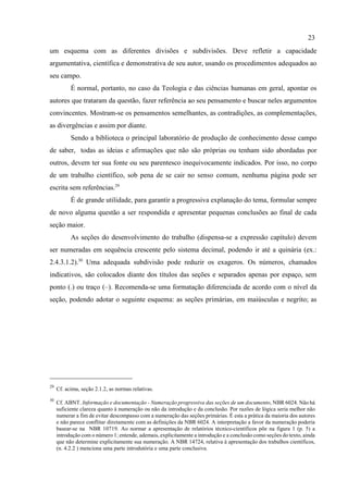 23
29
Cf. acima, seção 2.1.2, as normas relativas.
30
Cf. ABNT. Informação e documentação - Numeração progressiva das seções de um documento, NBR 6024. Não há
suficiente clareza quanto à numeração ou não da introdução e da conclusão. Por razões de lógica seria melhor não
numerar a fim de evitar descompasso com a numeração das seções primárias. É esta a prática da maioria dos autores
e não parece conflitar diretamente com as definições da NBR 6024. A interpretação a favor da numeração poderia
basear-se na NBR 10719. Ao normar a apresentação de relatórios técnico-científicos põe na figura 1 (p. 5) a
introdução com o número 1; entende, ademais, explicitamente a introdução e a conclusão como seções do texto, ainda
que não determine explicitamente sua numeração. A NBR 14724, relativa à apresentação dos trabalhos científicos,
(n. 4.2.2 ) menciona uma parte introdutória e uma parte conclusiva.
um esquema com as diferentes divisões e subdivisões. Deve refletir a capacidade
argumentativa, científica e demonstrativa de seu autor, usando os procedimentos adequados ao
seu campo.
É normal, portanto, no caso da Teologia e das ciências humanas em geral, apontar os
autores que trataram da questão, fazer referência ao seu pensamento e buscar neles argumentos
convincentes. Mostram-se os pensamentos semelhantes, as contradições, as complementações,
as divergências e assim por diante.
Sendo a biblioteca o principal laboratório de produção de conhecimento desse campo
de saber, todas as ideias e afirmações que não são próprias ou tenham sido abordadas por
outros, devem ter sua fonte ou seu parentesco inequivocamente indicados. Por isso, no corpo
de um trabalho científico, sob pena de se cair no senso comum, nenhuma página pode ser
escrita sem referências.29
É de grande utilidade, para garantir a progressiva explanação do tema, formular sempre
de novo alguma questão a ser respondida e apresentar pequenas conclusões ao final de cada
seção maior.
As seções do desenvolvimento do trabalho (dispensa-se a expressão capítulo) devem
ser numeradas em sequência crescente pelo sistema decimal, podendo ir até a quinária (ex.:
2.4.3.1.2).30
Uma adequada subdivisão pode reduzir os exageros. Os números, chamados
indicativos, são colocados diante dos títulos das seções e separados apenas por espaço, sem
ponto (.) ou traço (–). Recomenda-se uma formatação diferenciada de acordo com o nível da
seção, podendo adotar o seguinte esquema: as seções primárias, em maiúsculas e negrito; as
 