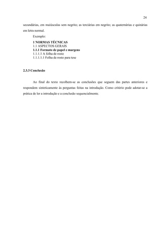 24
secundárias, em maiúsculas sem negrito; as terciárias em negrito; as quaternárias e quinárias
em letra normal.
Exemplo:
1 NORMAS TÉCNICAS
1.1 ASPECTOS GERAIS
1.1.1 Formato de papel e margens
1.1.1.1 A folha de rosto
1.1.1.1.1 Folha de rosto para tese
2.3.3 Conclusão
Ao final do texto recolhem-se as conclusões que seguem das partes anteriores e
respondem sinteticamente às perguntas feitas na introdução. Como critério pode adotar-se a
prática de ler a introdução e a conclusão sequencialmente.
 