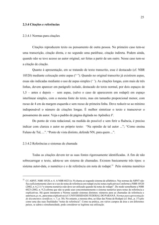 25
31
Cf. ABNT, NBR 10520, n. 6. A NBR 6023 (n. 9) chama ao segundo sistema de alfabético. Nas normas da ABNT não
fica suficientemente claro se o uso de notas de referência em rodapé exclui notas explicativas.Conforme a NBR 10520
(2002, n. 6.2.1) “o sistema numérico não deve ser utilizado quando há notas de rodapé”. De modo semelhante a NBR
6023 (2002, n. 9.2) afirma que não se pode usar concomitantemente o sistema numérico para notas de referência e
explicativas. Há quem interprete a Norma usando sistemas distintos: números para as chamadas de referência e
asteriscos,p.ex.,paranotasexplicativas(cf. UNIVERSIDADE FEDERALDO PARANÁ. Normaspara apresentação
de documentos científicos. v. 7, p. 30). No entanto, a mesma obra, ao falar das Notas de Rodapé (cf. ibid., p. 37) põe
como uma das suas finalidades “notas de referência”. Como na prática, em vários campos da área e em diferentes
países, se adota a simultaneidade, pode considerar-se legítima sua utilização.
2.3.4 Citações e referências
2.3.4.1 Normas para citações
Citações reproduzem texto ou pensamento de outra pessoa. No primeiro caso tem-se
uma transcrição, citação direta, e no segundo uma paráfrase, citação indireta. Podem ainda,
quando não se teve acesso ao autor original, ser feitas a partir de um outro. Nesse caso tem-se
a citação de citação.
Quanto à apresentação, em se tratando de texto transcrito, esse é destacado (cf. NBR
10520) mediante colocação entre aspas (“ ”). Quando no original transcrito já existirem aspas,
essas são indicadas mediante o uso de aspas simples (‘ ’). As citações longas, com mais de três
linhas, devem aparecer em parágrafo isolado, destacado do texto normal, por dois espaços de
1,5 – antes e depois – sem aspas, (salvo o caso de aparecerem em rodapé) em espaço
interlinear simples, com a mesma fonte do texto, mas em tamanho proporcional menor, com
recuo de 4 cm da margem esquerda e sem recuo de primeira linha. Deve reduzir-se ao mínimo
indispensável o número de citações longas. É melhor sintetizar o texto e transcrever o
pensamento do autor. Veja o padrão de página digitada no Apêndice F.
Do ponto de vista redacional, na medida do possível e sem ferir a fluência, é preciso
indicar com clareza o autor no próprio texto: “Na opinião de tal autor ...”; “Como ensina
Fulano de Tal, ...”. “Ponto de vista distinto, defende NN, para quem ...”.
2.3.4.2 Referências e sistemas de chamada
Todas as citações devem ter as suas fontes rigorosamente identificadas. A fim de não
sobrecarregar o texto, adota-se um sistema de chamadas. Existem basicamente três tipos: o
sistema autor-data, o numérico e o de referência em nota de rodapé.31
Pelo sistema numérico
 