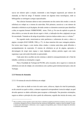 26
32
Não se justifica a norma segundo a qual se deva fazer a referência completa na primeira ocorrência, uma vez que todos
os elementos obrigatórios devem constar da lista das referências bibliográficas, exigida ao final do trabalho. Se para
o sistema autor-data bastam o sobrenome, o ano e a página correspondente, para o sistema de rodapé são suficientes
os elementos mencionados.
usa-se um número após a citação, remetendo a uma listagem sequencial, por número de
chamada, ao final do artigo. É bastante comum em algumas áreas tecnológicas, onde as
bibliografias se restringem a artigos especializados.
Nas ciências humanas adota-se mais comumente um dos outros dois modos: a nota de
referência no rodapé ou o sistema de autor-data. Pelo primeiro, associa-se a um número de
chamada a referência ao pé da página, devendo constar os elementos essenciais para identificar
a obra, no seguinte formato: SOBRENOME, nome. Título, p. No caso de capítulo ou parte de
obra coletiva, ao nome do autor devem seguir o título, a indicação da obra e página(s) em que
foi encontrado. Tratando-se de artigo de periódico é preciso indicar ainda o ano e o volume.32
No segundo modo, mencionam-se entre parênteses o sobrenome do autor, a data e a
página: exemplo (SALVADOR, 1986, p. 17). As duas maneiras têm suas vantagens próprias.
Em textos mais longos e com muitas obras citadas o sistema autor-data, pode dificultar o
acompanhamento da exposição. O sistema de referência ao pé de página, apresenta a
desvantagem de exigir mais espaço e mais digitação, embora permita seguir com mais
segurança o que está sendo discutido ou apresentado.
Cada autor deve escolher um dos sistemas e adotá-lo consequentemente até o final do
trabalho, conforme as orientações a seguir.
Para a Faculdade de Teologia da PUCRS, salvo exceções, deve seguir-se o sistema de
referência em nota de rodapé, em consonância com a prática geral internacional para a área de
Teologia.
2.3.5 Sistema de chamadas
2.3.5.1 O sistema de nota de referência em rodapé
Após citar ou aludir ao texto de outro autor, coloca-se, depois do sinal de pontuação,
ou do conceito ao qual se refere, o número sequencial correspondente à nota de rodapé, na qual
deverão aparecer os dados suficientes para recuperar a informação. Nas presentes orientações,
sugere-se adotar o princípio de citar a partir do sobrenome, seguido das iniciais do nome, com
 
