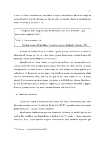 27
33
Ver a norma e os exemplos relativos na seção 3.
o título em itálico, eventualmente abreviado e a página correspondente. Os dados completos
devem figurar na lista de referências ao final do artigo ou trabalho. Quanto à formatação das
notas, ver abaixo, p. 31, seção 2.3.6.
Na opinião de H. Küng, “no final da vida humana e do curso do mundo, [...] se
encontrará o próprio inefável”1
.
___________
1
KÜNG, H. Teologia a caminho, p. 291.
Nas Referências: KÜNG, Hans. Teologia a caminho. São Paulo: Paulinas, 1999.
Citações de citações devem ser evitadas o quanto possível, preferindo-se a consulta à
obra original. Quando inevitáveis, referir o autor original das mesmas, seguidas da expressão
latina apud ou seu equivalente junto a ou citado por.
Quando o mesmo autor é citado em sequências imediatas, e na mesma página, pode
usar-se a expressão latina Idem (o mesmo), seguido de vírgula com o título da obra e a página
correspondente. No caso de citar o mesma obra do autor, sempre na mesma página, pode
substituir-se por Ibidem (no mesmo lugar). Uma referência a uma obra anteriormente citada,
mas não imediatamente antes, pode ser feita por op. cit. (obra citada), ou loc. cit. (lugar
citado). O problema no uso desse tipo de referência é a mobilidade das páginas. Geralmente,
na fase de formatação final, e mesmo de impressão, há deslocamentos de quebra de página.
Convém, por isso, tentar evitar ao máximo essa forma de indicação de fonte.
2.3.5.2 O sistema autor-data
Explica-se a seguir, o sitema autor-data, apenas para fins de conhecimento, mas, como
já se disse anteriormente, na Faculdade de Teologia da PUCRS, seguindo a praxe internacional
predominante, não se usa essa maneira de referir.
Os elementos fundamentais para esse sistema são: a) o autor ou primeira palavra pela
qual se dá a entrada na lista de referências ao final do texto;33
b) a data; c) página ou páginas,
indicada(s) por p. Podem aparecer, em parte ou no seu todo, entre parênteses, separados, por
 
