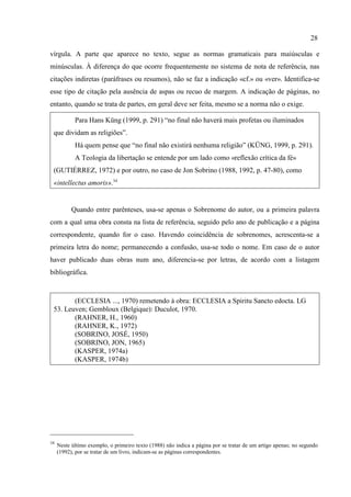 28
34
Neste último exemplo, o primeiro texto (1988) não indica a página por se tratar de um artigo apenas; no segundo
(1992), por se tratar de um livro, indicam-se as páginas correspondentes.
vírgula. A parte que aparece no texto, segue as normas gramaticais para maiúsculas e
minúsculas. À diferença do que ocorre frequentemente no sistema de nota de referência, nas
citações indiretas (paráfrases ou resumos), não se faz a indicação «cf.» ou «ver». Identifica-se
esse tipo de citação pela ausência de aspas ou recuo de margem. A indicação de páginas, no
entanto, quando se trata de partes, em geral deve ser feita, mesmo se a norma não o exige.
Para Hans Küng (1999, p. 291) “no final não haverá mais profetas ou iluminados
que dividam as religiões”.
Há quem pense que “no final não existirá nenhuma religião” (KÜNG, 1999, p. 291).
A Teologia da libertação se entende por um lado como «reflexão crítica da fé»
(GUTIÉRREZ, 1972) e por outro, no caso de Jon Sobrino (1988, 1992, p. 47-80), como
«intellectus amoris».34
Quando entre parênteses, usa-se apenas o Sobrenome do autor, ou a primeira palavra
com a qual uma obra consta na lista de referência, seguido pelo ano de publicação e a página
correspondente, quando for o caso. Havendo coincidência de sobrenomes, acrescenta-se a
primeira letra do nome; permanecendo a confusão, usa-se todo o nome. Em caso de o autor
haver publicado duas obras num ano, diferencia-se por letras, de acordo com a listagem
bibliográfica.
(ECCLESIA ..., 1970) remetendo à obra: ECCLESIA a Spiritu Sancto edocta. LG
53. Leuven; Gembloux (Belgique): Duculot, 1970.
(RAHNER, H., 1960)
(RAHNER, K., 1972)
(SOBRINO, JOSÉ, 1950)
(SOBRINO, JON, 1965)
(KASPER, 1974a)
(KASPER, 1974b)
 