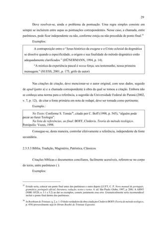 29
35
Errado seria, colocar um ponto final antes dos parênteses e outro depois (LUFT, C. P. Novo manual de português,
gramática, português oficial, literatura, redação, textos e testes. 4. ed. São Paulo: Globo, 1997, p. 208). A ABNT
(NBR 10520, n. 5.1 e 5.2) ao dar os exemplos, comete justamente esse erro. Gramaticalmente seria recomendável
incluir o ponto final dentro dos parênteses.
36
In Boethium de Trinitate, q. 2, a. 1. O título verdadeiro da obra citada por Clodovis BOFF (Teoria do método teológico,
p. 454) provavelmente seja In librum Boethii de Trinitate Expositio.
Deve resolver-se, ainda o problema da pontuação. Uma regra simples consiste em
sempre se incluírem entre aspas as pontuações correspondentes. Nesse caso, a chamada, entre
parênteses, pode ficar independente ou não, conforme esteja ou não precedida de ponto final.35
Exemplos:
A contraposição entre o “Jesus histórico da exegese e o Cristo eclesial da dogmática
se dissolve quando a especificidade, a origem e sua finalidade do método dogmático estão
adequadamente clarificados ” (HÜNERMANN, 1994, p. 14).
“A mística da experiência pascal é nossa força; seu testemunho, nossa primeira
mensagem.” (SUESS, 2001, p. 175, grifo do autor)
Nas citações de citação, deve mencionar-se o autor original, com seus dados, seguido
de apud (junto a) e a chamada correspondente à obra da qual se tomou a citação. Embora não
se conheça uma norma para a referência, a sugestão da Universidade Federal do Paraná (2002,
v. 7, p. 12), de citar a fonte primária em nota de rodapé, deve ser tomada como pertinente.
Exemplo.:
No Texto: Conforme S. Tomás36
, citado por C. Boff (1998, p. 545), “alguém pode
pecar ao fazer Teologia”.
Na lista de referências, ao final: BOFF, Clodovis. Teoria do método teológico.
Petrópolis: Vozes, 1998.
Consegue-se, desta maneira, controlar efetivamente a referência, independente da fonte
secundária.
2.3.5.3 Bíblia, Tradição, Magistério, Patrística, Clássicos
Citações bíblicas e documentos conciliares, facilmente acessíveis, referem-se no corpo
do texto, entre parênteses ( ).
Exemplos:
 