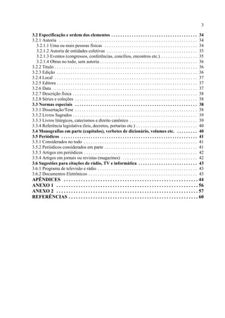 3
3.2 Especificação e ordem dos elementos . . . . . . . . . . . . . . . . . . . . . . . . . . . . . . . . . . . . . . 34
3.2.1 Autoria . . . . . . . . . . . . . . . . . . . . . . . . . . . . . . . . . . . . . . . . . . . . . . . . . . . . . . . . . . . . . 34
3.2.1.1 Uma ou mais pessoas físicas . . . . . . . . . . . . . . . . . . . . . . . . . . . . . . . . . . . . . . . . . 34
3.2.1.2 Autoria de entidades coletivas . . . . . . . . . . . . . . . . . . . . . . . . . . . . . . . . . . . . . . . . 35
3.2.1.3 Eventos (congressos, conferências, concílios, encontros etc.) . . . . . . . . . . . . . . . . 35
3.2.1.4 Obras no todo, sem autoria . . . . . . . . . . . . . . . . . . . . . . . . . . . . . . . . . . . . . . . . . . . 36
3.2.2 Título . . . . . . . . . . . . . . . . . . . . . . . . . . . . . . . . . . . . . . . . . . . . . . . . . . . . . . . . . . . . . . . 36
3.2.3 Edição . . . . . . . . . . . . . . . . . . . . . . . . . . . . . . . . . . . . . . . . . . . . . . . . . . . . . . . . . . . . . . 36
3.2.4 Local . . . . . . . . . . . . . . . . . . . . . . . . . . . . . . . . . . . . . . . . . . . . . . . . . . . . . . . . . . . . . . . 37
3.2.5 Editora . . . . . . . . . . . . . . . . . . . . . . . . . . . . . . . . . . . . . . . . . . . . . . . . . . . . . . . . . . . . . . 37
3.2.6 Data . . . . . . . . . . . . . . . . . . . . . . . . . . . . . . . . . . . . . . . . . . . . . . . . . . . . . . . . . . . . . . . . 37
3.2.7 Descrição física . . . . . . . . . . . . . . . . . . . . . . . . . . . . . . . . . . . . . . . . . . . . . . . . . . . . . . . 38
3.2.8 Séries e coleções . . . . . . . . . . . . . . . . . . . . . . . . . . . . . . . . . . . . . . . . . . . . . . . . . . . . . . 38
3.3 Normas especiais . . . . . . . . . . . . . . . . . . . . . . . . . . . . . . . . . . . . . . . . . . . . . . . . . . . . . . 38
3.3.1 Dissertação/Tese . . . . . . . . . . . . . . . . . . . . . . . . . . . . . . . . . . . . . . . . . . . . . . . . . . . . . . 38
3.3.2 Livros Sagrados . . . . . . . . . . . . . . . . . . . . . . . . . . . . . . . . . . . . . . . . . . . . . . . . . . . . . . . 39
3.3.3 Livros litúrgicos, catecismos e direito canônico . . . . . . . . . . . . . . . . . . . . . . . . . . . . . . 39
3.3.4 Referência legislativa (leis, decretos, portarias etc.) . . . . . . . . . . . . . . . . . . . . . . . . . . . 40
3.4 Monografias em parte (capítulos), verbetes de dicionário, volumes etc. . . . . . . . . . 40
3.5 Periódicos . . . . . . . . . . . . . . . . . . . . . . . . . . . . . . . . . . . . . . . . . . . . . . . . . . . . . . . . . . . . 41
3.5.1 Considerados no todo . . . . . . . . . . . . . . . . . . . . . . . . . . . . . . . . . . . . . . . . . . . . . . . . . . 41
3.5.2 Periódicos considerados em parte . . . . . . . . . . . . . . . . . . . . . . . . . . . . . . . . . . . . . . . . . 41
3.5.3 Artigos em periódicos . . . . . . . . . . . . . . . . . . . . . . . . . . . . . . . . . . . . . . . . . . . . . . . . . . 42
3.5.4 Artigos em jornais ou revistas (magazines) . . . . . . . . . . . . . . . . . . . . . . . . . . . . . . . . . 42
3.6 Sugestões para citações de rádio, TV e informática . . . . . . . . . . . . . . . . . . . . . . . . . . 43
3.6.1 Programa de televisão e rádio . . . . . . . . . . . . . . . . . . . . . . . . . . . . . . . . . . . . . . . . . . . . 43
3.6.2 Documentos Eletrônicos . . . . . . . . . . . . . . . . . . . . . . . . . . . . . . . . . . . . . . . . . . . . . . . . 43
APÊNDICES . . . . . . . . . . . . . . . . . . . . . . . . . . . . . . . . . . . . . . . . . . . . . . . . . . . . . . . 44
ANEXO 1 . . . . . . . . . . . . . . . . . . . . . . . . . . . . . . . . . . . . . . . . . . . . . . . . . . . . . . . . . . 56
ANEXO 2 . . . . . . . . . . . . . . . . . . . . . . . . . . . . . . . . . . . . . . . . . . . . . . . . . . . . . . . . . . 57
REFERÊNCIAS . . . . . . . . . . . . . . . . . . . . . . . . . . . . . . . . . . . . . . . . . . . . . . . . . . . . . 60
 