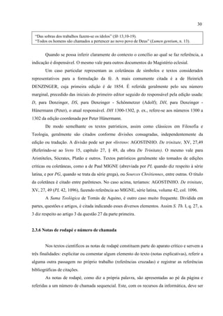 30
“Das sobras dos trabalhos fazem-se os ídolos” (Sb 13,10-19).
“Todos os homens são chamados a pertencer ao novo povo de Deus” (Lumen gentium, n. 13).
Quando se possa inferir claramente do contexto o concílio ao qual se faz referência, a
indicação é dispensável. O mesmo vale para outros documentos do Magistério eclesial.
Um caso particular representam as coletâneas de símbolos e textos considerados
representativos para a formulação da fé. A mais comumente citada é a de Heinrich
DENZINGER, cuja primeira edição é de 1854. É referida geralmente pelo seu número
marginal, precedido das iniciais do primeiro editor seguido do responsável pela edição usada:
D, para Denzinger, DS, para Denzinger - Schönmetzer (Adolf); DH, para Denzinger -
Hünermann (Peter), o atual responsável. DH 1300-1302, p. ex., refere-se aos números 1300 a
1302 da edição coordenada por Peter Hünermann.
De modo semelhante os textos patrísticos, assim como clássicos em Filosofia e
Teologia, geralmente são citados conforme divisões consagradas, independentemente da
edição ou tradução. A divisão pode ser por «livros»: AGOSTINHO. De trinitate, XV, 27,49
(Referindo-se ao livro 15, capítulo 27, § 49, da obra De Trinitate). O mesmo vale para
Aristóteles, Sócrates, Platão e outros. Textos patrísticos geralmente são tomados de edições
críticas ou coletâneas, como a de Paul MIGNE (abreviada por PL quando diz respeito à série
latina, e por PG, quando se trata da série grega), ou Sources Chrétiennes, entre outras. O título
da coletânea é citado entre parênteses. No caso acima, teríamos: AGOSTINHO. De trinitate,
XV, 27, 49 (PL 42, 1096), fazendo referência ao MIGNE, série latina, volume 42, col. 1096.
A Suma Teológica de Tomás de Aquino, é outro caso muito frequente. Dividida em
partes, questões e artigos, é citada indicando esses diversos elementos. Assim S. Th. I, q. 27, a.
3 diz respeito ao artigo 3 da questão 27 da parte primeira.
2.3.6 Notas de rodapé e número de chamada
Nos textos científicos as notas de rodapé constituem parte do aparato crítico e servem a
três finalidades: explicitar ou comentar algum elemento do texto (notas explicativas), referir a
alguma outra passagem no próprio trabalho (referências cruzadas) e registrar as referências
bibliográficas de citações.
As notas de rodapé, como diz a própria palavra, são apresentadas ao pé da página e
referidas a um número de chamada sequencial. Este, com os recursos da informática, deve ser
 