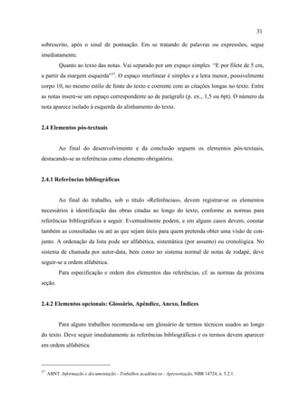 31
37
ABNT. Informação e documentação - Trabalhos acadêmicos - Apresentação, NBR 14724, n. 5.2.1.
sobrescrito, após o sinal de pontuação. Em se tratando de palavras ou expressões, segue
imediatamente.
Quanto ao texto das notas. Vai separado por um expaço simples “E por filete de 5 cm,
a partir da margem esquerda”37
. O espaço interlinear é simples e a letra menor, possivelmente
corpo 10, no mesmo estilo de fonte do texto e coerente com as citações longas no texto. Entre
as notas insere-se um espaço correspondente ao de parágrafo (p. ex., 1,5 ou 6pt). O número da
nota aparece isolado à esquerda do alinhamento do texto.
2.4 Elementos pós-textuais
Ao final do desenvolvimento e da conclusão seguem os elementos pós-textuais,
destacando-se as referências como elemento obrigatório.
2.4.1 Referências bibliográficas
Ao final do trabalho, sob o título «Referências», devem registrar-se os elementos
necessários à identificação das obras citadas ao longo do texto, conforme as normas para
referências bibliográficas a seguir. Eventualmente podem, e em alguns casos devem, constar
também as consultadas ou até as que sejam úteis para quem pretenda obter uma visão de con-
junto. A ordenação da lista pode ser alfabética, sistemática (por assunto) ou cronológica. No
sistema de chamada por autor-data, bem como no sistema normal de notas de rodapé, deve
seguir-se a ordem alfabética.
Para especificação e ordem dos elementos das referências, cf. as normas da próxima
seção.
2.4.2 Elementos opcionais: Glossário, Apêndice, Anexo, Índices
Para alguns trabalhos recomenda-se um glossário de termos técnicos usados ao longo
do texto. Deve seguir imediatamente às referências bibliográficas e os termos devem aparecer
em ordem alfabética.
 