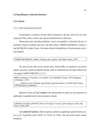 34
3.2 Especificação e ordem dos elementos
3.2.1 Autoria
3.2.1.1 Uma ou mais pessoas físicas
Em português a entrada se dá pelo último sobrenome (o do pai), salvo nos casos dos
acréscimos Filho, Júnior e outros que seguem imediatamente ao sobrenome.
Outros países têm sistemática diferente. Assim, em espanhol, o sobrenome do pai é o
penúltimo. Entra-se, portanto, por este e não pelo último: TORRES QUEIRUGA, Andrés; e
não QUEIRUGA, Andrés Torres. Até mesmo fichas bibliográficas de livrarias podem errar a
esse respeito!
TORRES QUEIRUGA, Andrés. O diálogo das religiões. São Paulo: Paulus, 1997.
No caso de mais obras de um mesmo autor, referenciadas em sequência e na mesma
página, seu nome, a partir da segunda menção, pode ser substituído por um traço sublinear de
seis espaços (ABNT, NBR 6023, n. 9.1.1).
BOFF, Leonardo. A Trindade e a sociedade. 3. ed. Petrópolis: Vozes, 1987 (Teologia e
Libertação, v. II/5).
______. Dignitas terrae: Ecologia: grito da terra, grito dos pobres. 2. ed. São Paulo: Atica,
1996 (Religião e Cidadania).
Quando se tratar de 2 ou 3 autores, são referenciados na ordem em que aparecem na
publicação, e separados um do outro por ponto e vírgula.
LIBANIO, João Batista; MURAD, Afonso. Introdução à Teologia: perfil, enfoques, tarefas. São
Paulo: Loyola, 1996.
Se há mais de 3 autores, indica-se apenas o primeiro, seguido da expressão latina et al.
ou et alii. Expressões como AAVV ou VVAA ou Vários, não são aceitas pelas normas
brasileiras.
 