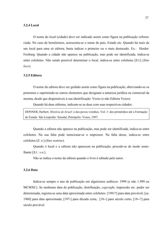 37
3.2.4 Local
O nome do local (cidade) deve ser indicado assim como figura na publicação referen-
ciada. No caso de homônimos, acrescenta-se o nome do país, Estado etc. Quando há mais de
um local para uma só editora, basta indicar o primeiro ou o mais destacado. Ex.: Herder:
Freiburg. Quando a cidade não aparece na publicação, mas pode ser identificada, indica-se
entre colchetes. Não sendo possível determinar o local, indica-se entre colchetes [S.l.] (Sine
loco).
3.2.5 Editora
O nome da editora deve ser grafado assim como figura na publicação, abreviando-se os
prenomes e suprimindo-se outros elementos que designam a natureza jurídica ou comercial da
mesma, desde que dispensáveis à sua identificação: Vozes (e não Editora Vozes)
Quando há duas editoras, indicam-se as duas com suas respectivas cidades:
DONNER, Herbert. História de Israel: e dos povos vizinhos. Vol. 1: dos primórdios até a Formação
do Estado. São Leopoldo: Sinodal; Petrópolis: Vozes, 1997.
Quando a editora não aparece na publicação, mas pode ser identificada, indica-se entre
colchetes. Na sua falta pode mencionar-se o impressor. Na falta desse, indica-se entre
colchetes [S. n.] (Sine nomine).
Quando o local e a editora não aparecem na publicação, procede-se de modo seme-
lhante [S.l.: s.n.].
Não se indica o nome da editora quando o livro é editado pelo autor.
3.2.6 Data
Indica-se sempre o ano de publicação em algarismos arábicos: 1999 (e não 1.999 ou
MCMXC). Se nenhuma data de publicação, distribuição, copyright, impressão etc. puder ser
determinada, registra-se uma data aproximada entre colchetes: [1981?] para data provável; [ca.
1960] para data aproximada; [197-] para década certa; [18--] para século certo; [18--?] para
século provável.
 