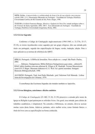 39
MIÔR, Orildes. A misericórdia e a solidariedade de Jesus à luz de sua relação com a pessoa
sofrida.1998. 111 f. Dissertação (Mestrado em Teologia) – Faculdade de Teologia, Pontifícia
Universidade Católica do Rio Grande do Sul, Porto Alegre, 1998.
TEIXEIRA, Evilázio Francisco Borges. Mistério e Epifania de Deus Pai: estudo teológico sobre o
De Trinitate de Santo Agostinho. 2002. 288 f. Tese (Doutorado em Teologia) – Faculdade de
Teologia, Pontifícia Universidade Gregoriana, Roma, 2002.
3.3.2 Livros Sagrados
Conforme o Código de Catalogação anglo-americano (1983-1985, n. 21.37A; 25.17;
25.18), os textos reconhecidos como sagrados por um grupo religioso, têm sua entrada pelo
título em português, seguido das especificações de língua, versão, tradução, edição. Para o
mais aplicam-se as normas de referência da ABNT.
BÍBLIA. Português. A Bíblia de Jerusalém. Nova edição rev. e ampl. São Paulo: Paulus,
2002.
______. Hebraico. Stuttgartensia. Biblia Hebraica Stuttgartensia quae antea ...editerat R.
Kittel, editio funditus renovata editerunt K. Elliger et W. Rudolph. Textum Masoreticum
curavit H. P. Rüger. Masoram elaboravit G. E. Weil. Ed. quarta emendata. Stuttgart:
Deutsche Bibelgesellschaft, 1990.
ALCORÃO. Português. Trad. José Pedro Machado ; pref. Suleiman Vali Mamede. Lisboa
Junta de Investigações do Ultramar, 1979.
À semelhança das Escrituras Sagradas são tratados também os Apócrifos.
3.3.3 Livros litúrgicos, catecismos e direito canônico
O Código de Catalogação (21.1B2; 21.38; 21.39) prescreve a entrada pelo nome da
Igreja ou Religião à qual pertençam os referidos livros. Em geral, essa entrada, para efeitos de
trabalhos acadêmicos, é dispensável. Na consulta a bibliotecas, no entanto, deve-se acessar
muitas vezes desta forma. Adote-se, portanto, salvo melhor aviso, como formato básico, o
título do livro com as especificações na forma conhecida.
 