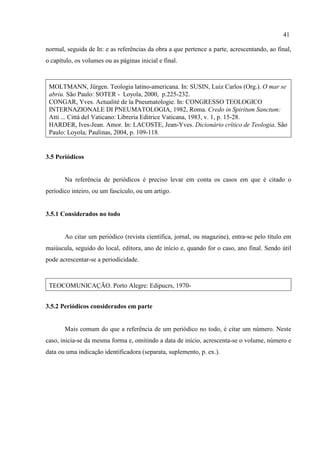 41
normal, seguida de In: e as referências da obra a que pertence a parte, acrescentando, ao final,
o capítulo, os volumes ou as páginas inicial e final.
MOLTMANN, Jürgen. Teologia latino-americana. In: SUSIN, Luiz Carlos (Org.). O mar se
abriu. São Paulo: SOTER - Loyola, 2000, p.225-232.
CONGAR, Yves. Actualité de la Pneumatologie. In: CONGRESSO TEOLOGICO
INTERNAZIONALE DI PNEUMATOLOGIA, 1982, Roma. Credo in Spiritum Sanctum:
Atti ... Città del Vaticano: Libreria Editrice Vaticana, 1983, v. 1, p. 15-28.
HARDER, Ives-Jean. Amor. In: LACOSTE, Jean-Yves. Dicionário crítico de Teologia. São
Paulo: Loyola; Paulinas, 2004, p. 109-118.
3.5 Periódicos
Na referência de periódicos é preciso levar em conta os casos em que é citado o
períodico inteiro, ou um fascículo, ou um artigo.
3.5.1 Considerados no todo
Ao citar um periódico (revista científica, jornal, ou magazine), entra-se pelo título em
maiúscula, seguido do local, editora, ano de início e, quando for o caso, ano final. Sendo útil
pode acrescentar-se a periodicidade.
TEOCOMUNICAÇÃO. Porto Alegre: Edipucrs, 1970-
3.5.2 Periódicos considerados em parte
Mais comum do que a referência de um periódico no todo, é citar um número. Neste
caso, inicia-se da mesma forma e, omitindo a data de início, acrescenta-se o volume, número e
data ou uma indicação identificadora (separata, suplemento, p. ex.).
 