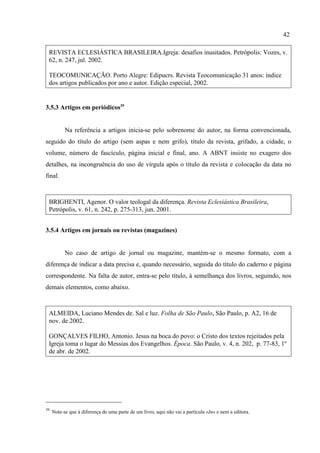 42
39
Note-se que à diferença de uma parte de um livro, aqui não vai a partícula «In» e nem a editora.
REVISTA ECLESIÁSTICA BRASILEIRA.Igreja: desafios inusitados. Petrópolis: Vozes, v.
62, n. 247, jul. 2002.
TEOCOMUNICAÇÃO. Porto Alegre: Edipucrs. Revista Teocomunicação 31 anos: índice
dos artigos publicados por ano e autor. Edição especial, 2002.
3.5.3 Artigos em periódicos39
Na referência a artigos inicia-se pelo sobrenome do autor, na forma convencionada,
seguido do título do artigo (sem aspas e nem grifo), título da revista, grifado, a cidade, o
volume, número de fascículo, página inicial e final, ano. A ABNT insiste no exagero dos
detalhes, na incongruência do uso de vírgula após o título da revista e colocação da data no
final.
BRIGHENTI, Agenor. O valor teologal da diferença. Revista Eclesiástica Brasileira,
Petrópolis, v. 61, n. 242, p. 275-313, jun. 2001.
3.5.4 Artigos em jornais ou revistas (magazines)
No caso de artigo de jornal ou magazine, mantém-se o mesmo formato, com a
diferença de indicar a data precisa e, quando necessário, seguida do título do caderno e página
correspondente. Na falta de autor, entra-se pelo título, à semelhança dos livros, seguindo, nos
demais elementos, como abaixo.
ALMEIDA, Luciano Mendes de. Sal e luz. Folha de São Paulo, São Paulo, p. A2, 16 de
nov. de 2002.
GONÇALVES FILHO, Antonio. Jesus na boca do povo: o Cristo dos textos rejeitados pela
Igreja toma o lugar do Messias dos Evangelhos. Época. São Paulo, v. 4, n. 202, p. 77-83, 1º
de abr. de 2002.
 