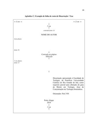 46
Apêndice C: Exemplo de folha de rosto de Dissertação / Tese
←3 cm → ←2 cm →
↓
5 cm
↑
centrado fonte 14
NOME DO AUTOR
4cm abaixo
fonte 16
↓
Centrado na página
TÍTULO
↑
5 cm abaixo
fonte 12
↓
Dissertação apresentada à Faculdade de
Teologia, da Pontifícia Universidade
Católica do Rio Grande do Sul, como
requisito parcial para obtenção do grau
de Mestre em Teologia, Área de
Concentração em Teologia Sistemática.
Orientador: Prof. NN
Porto Alegre
2010
↓
2 cm
↑
 