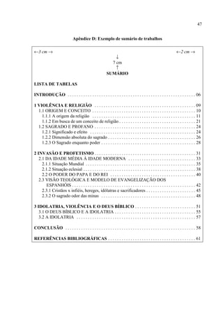 47
Apêndice D: Exemplo de sumário de trabalhos
←3 cm → ←2 cm →
↓
7 cm
↑
SUMÁRIO
LISTA DE TABELAS
INTRODUÇÃO . . . . . . . . . . . . . . . . . . . . . . . . . . . . . . . . . . . . . . . . . . . . . . . . . . . . . . . . . 06
1 VIOLÊNCIA E RELIGIÃO . . . . . . . . . . . . . . . . . . . . . . . . . . . . . . . . . . . . . . . . . . . . . 09
1.1 ORIGEM E CONCEITO . . . . . . . . . . . . . . . . . . . . . . . . . . . . . . . . . . . . . . . . . . . . . . 10
1.1.1 A origem da religião . . . . . . . . . . . . . . . . . . . . . . . . . . . . . . . . . . . . . . . . . . . . . . 11
1.1.2 Em busca de um conceito de religião . . . . . . . . . . . . . . . . . . . . . . . . . . . . . . . . . . 21
1.2 SAGRADO E PROFANO . . . . . . . . . . . . . . . . . . . . . . . . . . . . . . . . . . . . . . . . . . . . . 24
1.2.1 Significado e efeito . . . . . . . . . . . . . . . . . . . . . . . . . . . . . . . . . . . . . . . . . . . . . . . 24
1.2.2 Dimensão absoluta do sagrado . . . . . . . . . . . . . . . . . . . . . . . . . . . . . . . . . . . . . . . 26
1.2.3 O Sagrado enquanto poder . . . . . . . . . . . . . . . . . . . . . . . . . . . . . . . . . . . . . . . . . . 28
2 INVASÃO E PROFETISMO . . . . . . . . . . . . . . . . . . . . . . . . . . . . . . . . . . . . . . . . . . . . . 31
2.1 DA IDADE MÉDIA À IDADE MODERNA . . . . . . . . . . . . . . . . . . . . . . . . . . . . . . 33
2.1.1 Situação Mundial . . . . . . . . . . . . . . . . . . . . . . . . . . . . . . . . . . . . . . . . . . . . . . . . . 35
2.1.2 Situação eclesial . . . . . . . . . . . . . . . . . . . . . . . . . . . . . . . . . . . . . . . . . . . . . . . . . . 38
2.2 O PODER DO PAPA E DO REI . . . . . . . . . . . . . . . . . . . . . . . . . . . . . . . . . . . . . . 40
2.3 VISÃO TEOLÓGICA E MODELO DE EVANGELIZAÇÃO DOS
ESPANHÓIS . . . . . . . . . . . . . . . . . . . . . . . . . . . . . . . . . . . . . . . . . . . . . . . . . . . . . . . 42
2.3.1 Cristãos x infiéis, hereges, idólatras e sacrificadores . . . . . . . . . . . . . . . . . . . . . . 45
2.3.2 O sagrado odor das minas . . . . . . . . . . . . . . . . . . . . . . . . . . . . . . . . . . . . . . . . . . 48
3 IDOLATRIA, VIOLÊNCIA E O DEUS BÍBLICO . . . . . . . . . . . . . . . . . . . . . . . . . . . 51
3.1 O DEUS BÍBLICO E A IDOLATRIA . . . . . . . . . . . . . . . . . . . . . . . . . . . . . . . . . . . . 55
3.2 A IDOLATRIA . . . . . . . . . . . . . . . . . . . . . . . . . . . . . . . . . . . . . . . . . . . . . . . . . . . . . 57
CONCLUSÃO . . . . . . . . . . . . . . . . . . . . . . . . . . . . . . . . . . . . . . . . . . . . . . . . . . . . . . . . . . 58
REFERÊNCIAS BIBLIOGRÁFICAS . . . . . . . . . . . . . . . . . . . . . . . . . . . . . . . . . . . . . . . 61
 