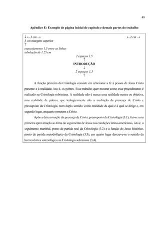 48
Apêndice E: Exemplo de página inicial de capítulo e demais partes do trabalho
↓ ←3 cm → ←2 cm →
3 cm margem superior
↑
espacejamento 1,5 entre as linhas
tabulação de 1,25 cm
2 espaços 1,5
↑
INTRODUÇÃO
↓
2 espaços 1,5
↑
A função primeira da Cristologia consiste em relacionar a fé à pessoa de Jesus Cristo
presente e à realidade, isto é, os pobres. Esse trabalho quer mostrar como esse procedimento é
realizado na Cristologia sobriniana. A realidade não é nunca uma realidade neutra ou objetiva,
mas realidade de pobres, que teologicamente são a mediação da presença de Cristo e
pressuposto da Cristologia, num duplo sentido: como realidade da qual e à qual se dirige e, em
segundo lugar, enquanto remetem a Cristo.
Após a determinação da presença de Cristo, pressuposto da Cristologia (3.1), faz-se uma
primeira aproximação ao tema do seguimento de Jesus nas condições latino-americanas, isto é, o
seguimento martirial, ponto de partida real da Cristologia (3.2) e a função do Jesus histórico,
ponto de partida metodológico da Cristologia (3.3); em quarto lugar descreve-se o sentido da
hermenêutica soteriológica na Cristologia sobriniana (3.4).
 