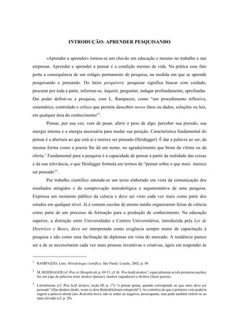 1
RAMPAZZO, Lino. Metodologia científica. São Paulo: Loyola, 2002, p. 49.
2
M. HEIDEGGER (cf. Was ist Metaphysik, p. 49-51;cf. tb. Was heißt denken?, especialmente as três primeiras seções)
faz um jogo de palavras entre denken (pensar), danken (agradecer) e dichten (fazer poesia).
3
Literalmente (cf. Was heiß denken, seção III, p. 17) “o pensar pensa, quando corresponde ao que mais deve ser
pensado” (Das denken denkt, wenn es dem Bedenklichsten entspricht”). Ao contrário do que à primeira vista poderia
sugerir a palavra alemã (das Bedenklichste), não se reduz ao negativo, preocupante, mas pode também referir-se ao
mais elevado (cf. p. 20).
INTRODUÇÃO: APRENDER PESQUISANDO
«Aprender a aprender» tornou-se um chavão em educação e mesmo no trabalho e nas
empresas. Aprender e aprender a pensar é a condição mesmo de vida. Na prática esse fato
porta a consequência de um estágio permanente de pesquisa, na medida em que se aprende
pesquisando e pensando. Do latim perquirere, pesquisar significa buscar com cuidado,
procurar por toda a parte, informar-se, inquirir, perguntar, indagar profundamente, aprofundar.
Daí poder definir-se a pesquisa, com L. Rampazzo, como “um procedimento reflexivo,
sistemático, controlado e crítico que permite descobrir novos fatos ou dados, soluções ou leis,
em qualquer área do conhecimento”1
.
Pensar, por sua vez, vem de pesar, aferir o peso de algo, perceber sua pressão, sua
energia interna e a energia necessária para mudar sua posição. Característica fundamental do
pensar é a abertura ao que está aí e merece ser pensado (Heidegger). É dar a palavra ao ser, da
mesma forma como a poesia lhe dá um nome, no agradecimento que brota da vítima ou da
oferta.2
Fundamental para a pesquisa é a capacidade de pensar a partir da realidade das coisas
e da sua relevância, o que Heidegger formula em termos de “pensar sobre o que mais merece
ser pensado”3
.
Por trabalho científico entende-se um texto elaborado em vista da comunicação dos
resultados atingidos e da comprovação metodológica e argumentativa de uma pesquisa.
Expressa um momento público da ciência e deve ser visto cada vez mais como parte dos
estudos em qualquer nível. Já é comum escolas de ensino médio organizarem feiras de ciência
como parte de um processo de formação para a produção de conhecimento. Na educação
superior, a distinção entre Universidades e Centros Universitários, introduzida pela Lei de
Diretrizes e Bases, deve ser interpretada como exigência sempre maior de capacitação à
pesquisa e não como uma facilitação de diplomas em vista do mercado. A tendência parece
ser a de se necessitarem cada vez mais pessoas inventivas e criativas, ágeis em responder às
 