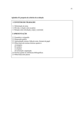 51
Apêndice H: proposta de critérios de avaliação
1 CONTEÚDO DO TRABALHO
1.1 Delimitação do tema
1.2 Divisão e relação entre as partes
1.3 Relação entre introdução, corpo e conclusão
2 APRESENTAÇÃO
2.1 Gramática e ortografia
2.2 Disposição gráfica
2.3 Apresentação externa: folha de rosto, formato de papel
2.3 Observância de normas técnicas quanto a:
a) margens;
b) sumário;
c) citações;
d) numeração e paginação.
2.4 Normas quanto às referências bibliográficas
2.5 Observância dos prazos
 
