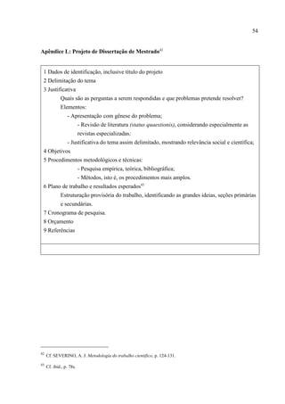 54
42
Cf. SEVERINO, A. J. Metodologia do trabalho científico, p. 124-131.
43
Cf. ibid., p. 78s.
Apêndice L: Projeto de Dissertação de Mestrado42
1 Dados de identificação, inclusive título do projeto
2 Delimitação do tema
3 Justificativa
Quais são as perguntas a serem respondidas e que problemas pretende resolver?
Elementos:
- Apresentação com gênese do problema;
- Revisão de literatura (status quaestionis), considerando especialmente as
revistas especializadas;
- Justificativa do tema assim delimitado, mostrando relevância social e científica;
4 Objetivos
5 Procedimentos metodológicos e técnicas:
- Pesquisa empírica, teórica, bibliográfica;
- Métodos, isto é, os procedimentos mais amplos.
6 Plano de trabalho e resultados esperados43
Estruturação provisória do trabalho, identificando as grandes ideias, seções primárias
e secundárias.
7 Cronograma de pesquisa.
8 Orçamento
9 Referências
 