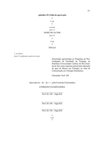 55
Apêndice M: Folha de aprovação
↓
5 cm
↑
centrado
fonte 14
NOME DO AUTOR
fonte 16
↓
3 cm
↑
TÍTULO
2 cm abaixo
fonte 12, justificado a partir do centro:
Dissertação apresentada ao Programa de Pós-
Graduação da Faculdade de Teologia, da
Pontifícia Universidade Católica do Rio Gran-
de do Sul, como requisito parcial para obtenção
do grau de Mestre em Teologia, na Área de
Concentração em Teologia Sistemática.
Orientador: Prof. NN
Aprovada em – de – de ---- , pela Comissão Examinadora
COMISSÃO EXAMINADORA
______________________
Prof. Dr. NN – Sigla IES
______________________
Prof. Dr. NN – Sigla IES
______________________
Prof. Dr. NN – Sigla IES
↓
3 cm
↑
 