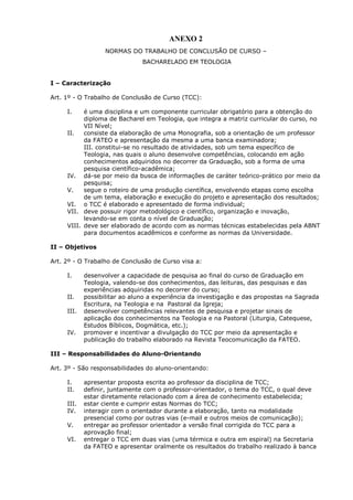 ANEXO 2
NORMAS DO TRABALHO DE CONCLUSÃO DE CURSO –
BACHARELADO EM TEOLOGIA
I – Caracterização
Art. 1º - O Trabalho de Conclusão de Curso (TCC):
I. é uma disciplina e um componente curricular obrigatório para a obtenção do
diploma de Bacharel em Teologia, que integra a matriz curricular do curso, no
VII Nível;
II. consiste da elaboração de uma Monografia, sob a orientação de um professor
da FATEO e apresentação da mesma a uma banca examinadora;
III. constitui-se no resultado de atividades, sob um tema específico de
Teologia, nas quais o aluno desenvolve competências, colocando em ação
conhecimentos adquiridos no decorrer da Graduação, sob a forma de uma
pesquisa científico-acadêmica;
IV. dá-se por meio da busca de informações de caráter teórico-prático por meio da
pesquisa;
V. segue o roteiro de uma produção científica, envolvendo etapas como escolha
de um tema, elaboração e execução do projeto e apresentação dos resultados;
VI. o TCC é elaborado e apresentado de forma individual;
VII. deve possuir rigor metodológico e científico, organização e inovação,
levando-se em conta o nível de Graduação;
VIII. deve ser elaborado de acordo com as normas técnicas estabelecidas pela ABNT
para documentos acadêmicos e conforme as normas da Universidade.
II – Objetivos
Art. 2º - O Trabalho de Conclusão de Curso visa a:
I. desenvolver a capacidade de pesquisa ao final do curso de Graduação em
Teologia, valendo-se dos conhecimentos, das leituras, das pesquisas e das
experiências adquiridas no decorrer do curso;
II. possibilitar ao aluno a experiência da investigação e das propostas na Sagrada
Escritura, na Teologia e na Pastoral da Igreja;
III. desenvolver competências relevantes de pesquisa e projetar sinais de
aplicação dos conhecimentos na Teologia e na Pastoral (Liturgia, Catequese,
Estudos Bíblicos, Dogmática, etc.);
IV. promover e incentivar a divulgação do TCC por meio da apresentação e
publicação do trabalho elaborado na Revista Teocomunicação da FATEO.
III – Responsabilidades do Aluno-Orientando
Art. 3º - São responsabilidades do aluno-orientando:
I. apresentar proposta escrita ao professor da disciplina de TCC;
II. definir, juntamente com o professor-orientador, o tema do TCC, o qual deve
estar diretamente relacionado com a área de conhecimento estabelecida;
III. estar ciente e cumprir estas Normas do TCC;
IV. interagir com o orientador durante a elaboração, tanto na modalidade
presencial como por outras vias (e-mail e outros meios de comunicação);
V. entregar ao professor orientador a versão final corrigida do TCC para a
aprovação final;
VI. entregar o TCC em duas vias (uma térmica e outra em espiral) na Secretaria
da FATEO e apresentar oralmente os resultados do trabalho realizado à banca
 