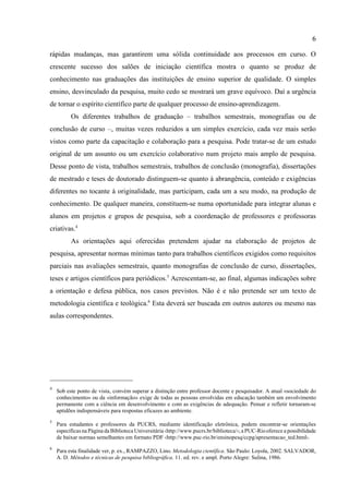 66
4
Sob este ponto de vista, convém superar a distinção entre professor docente e pesquisador. A atual «sociedade do
conhecimento» ou da «informação» exige de todas as pessoas envolvidas em educação também um envolvimento
permanente com a ciência em desenvolvimento e com as exigências de adequação. Pensar e refletir tornaram-se
aptidões indispensáveis para respostas eficazes ao ambiente.
5
Para estudantes e professores da PUCRS, mediante identificação eletrônica, podem encontrar-se orientações
específicasna Página da Biblioteca Universitária ‹http://www.pucrs.br/biblioteca/›;a PUC-Riooferece a possibilidade
de baixar normas semelhantes em formato PDF ‹http://www.puc-rio.br/ensinopesq/ccpg/apresentacao_ted.html›.
6
Para esta finalidade ver, p. ex., RAMPAZZO, Lino. Metodologia científica. São Paulo: Loyola, 2002. SALVADOR,
A. D. Métodos e técnicas de pesquisa bibliográfica. 11. ed. rev. e ampl. Porto Alegre: Sulina, 1986.
rápidas mudanças, mas garantirem uma sólida continuidade aos processos em curso. O
crescente sucesso dos salões de iniciação científica mostra o quanto se produz de
conhecimento nas graduações das instituições de ensino superior de qualidade. O simples
ensino, desvinculado da pesquisa, muito cedo se mostrará um grave equívoco. Daí a urgência
de tornar o espírito científico parte de qualquer processo de ensino-aprendizagem.
Os diferentes trabalhos de graduação – trabalhos semestrais, monografias ou de
conclusão de curso –, muitas vezes reduzidos a um simples exercício, cada vez mais serão
vistos como parte da capacitação e colaboração para a pesquisa. Pode tratar-se de um estudo
original de um assunto ou um exercício colaborativo num projeto mais amplo de pesquisa.
Desse ponto de vista, trabalhos semestrais, trabalhos de conclusão (monografia), dissertações
de mestrado e teses de doutorado distinguem-se quanto à abrangência, conteúdo e exigências
diferentes no tocante à originalidade, mas participam, cada um a seu modo, na produção de
conhecimento. De qualquer maneira, constituem-se numa oportunidade para integrar alunas e
alunos em projetos e grupos de pesquisa, sob a coordenação de professores e professoras
criativas.4
As orientações aqui oferecidas pretendem ajudar na elaboração de projetos de
pesquisa, apresentar normas mínimas tanto para trabalhos científicos exigidos como requisitos
parciais nas avaliações semestrais, quanto monografias de conclusão de curso, dissertações,
teses e artigos científicos para periódicos.5
Acrescentam-se, ao final, algumas indicações sobre
a orientação e defesa pública, nos casos previstos. Não é e não pretende ser um texto de
metodologia científica e teológica.6
Esta deverá ser buscada em outros autores ou mesmo nas
aulas correspondentes.
 