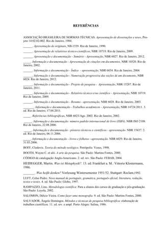 REFERÊNCIAS
ASSOCIAÇÃO BRASILEIRA DE NORMAS TÉCNICAS. Apresentação de dissertações e teses, Pro-
jeto 14:02.02-002. Rio de Janeiro, 1984.
______. Apresentação de originais, NB-1339. Rio de Janeiro, 1990.
______. Apresentação de relatórios técnico-científicos, NBR 10719. Rio de Janeiro, 2009.
______. Apresentação e documentação - Sumário - Apresentação, NBR 6027. Rio de Janeiro, 2012.
_____. Informação e documentação - Apresentação de citações em documentos, NBR 10520. Rio de
Janeiro, 2002.
______. Informação e documentação - Índice - apresentação, NBR 6034. Rio de Janeiro, 2004.
______. Informação e documentação - Numeração progressiva das seções de um documento, NBR
6024. Rio de Janeiro, 2012.
______. Informação e documentação - Projeto de pesquisa - Apresentação, NBR 15287. Rio de
Janeiro, 2011.
______. Informação e documentação - Relatório técnico e/ou científico - Apresentação, NBR 10719.
Rio de Janeiro, 2009.
______. Informação e documentação - Resumo - apresentação, NBR 6028. Rio de Janeiro, 2003.
_______. Informação e documentação - Trabalhos acadêmicos - Apresentação, NBR 14724:2011. 3.
ed. Rio de Janeiro, 17.04.2011.
_____. Referências bibliográficas, NBR 6023/Ago. 2002. Rio de Janeiro, 2002.
_____. Informação e documentação: número padrão internacional de livro (ISBN). NBR ISO 2108.
Rio de Janeiro, 22.08.2006.
_____. Informação e documentação - pôsteres técnicos e científicos - apresentação. NBR 15437. 2.
ed. Rio de Janeiro, 06.11.2006.
_____. Informação e documentação - livros e folhetos - apresentação. NBR 6029. Rio de Janeiro,
31.03.2006.
BOFF, Clodovis. Teoria do método teológico. Petrópolis: Vozes, 1998.
BOOTH, Wayne C. et alii. A arte da pesquisa. São Paulo: Martins Fontes, 2000.
CÓDIGO de catalogação Anglo-Americano. 2. ed. rev. São Paulo: FEBAB, 2004.
HEIDEGGER, Martin. Was ist Metaphysik?. 13. ed. Frankfurt a. M.: Vittorio Klostermann,
1986.
_______. Was heißt denken? Vorlesung Wintersemester 1951/52. Stuttgart: Reclam,1992.
LUFT, Celso Pedro. Novo manual de português, gramática, português oficial, literatura, redação,
textos e testes. 4. ed. São Paulo: Globo, 1997.
RAMPAZZO, Lino. Metodologia científica: Para a alunos dos cursos de graduação e pós-graduação.
São Paulo: Loyola, 2002.
SALOMON, Délcio Vieira. Como fazer uma monografia. 9. ed. São Paulo: Martins Fontes, 2000.
SALVADOR, Ângelo Domingos. Métodos e técnicas de pesquisa bibliográfica: elaboração de
trabalhos científicos. 11. ed. rev. e ampl. Porto Alegre: Sulina, 1986.
 
