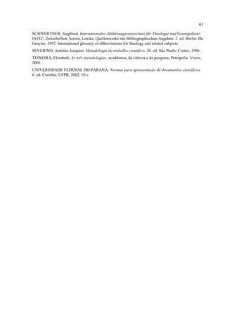 61
SCHWERTNER, Siegfried. Internationales Abkürzungsverzeichnis für Theologie und Grenzgebiete:
IATG2
; Zeitschriften, Serien, Lexika, Quellenwerke mit Bibliographischen Angaben. 2. ed. Berlin: De
Gruyter, 1992. International glossary of abbreviations for theology and related subjects.
SEVERINO, Antônio Joaquim. Metodologia do trabalho cientifico. 20. ed. São Paulo: Cortez, 1996.
TEIXEIRA, Elisabeth. As três metodologias: acadêmica, da ciência e da pesquisa. Petrópolis: Vozes,
2005.
UNIVERSIDADE FEDERAL DO PARANÁ. Normas para apresentação de documentos científicos.
6. ed. Curitiba: UFPR, 2002. 10 v.
 